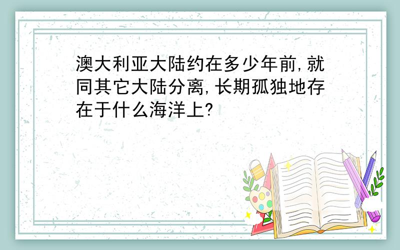 澳大利亚大陆约在多少年前,就同其它大陆分离,长期孤独地存在于什么海洋上?