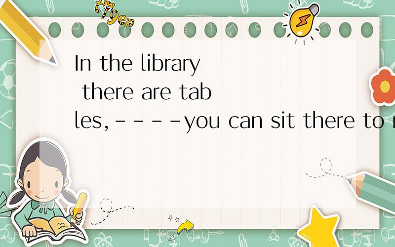 In the library there are tables,----you can sit there to rea