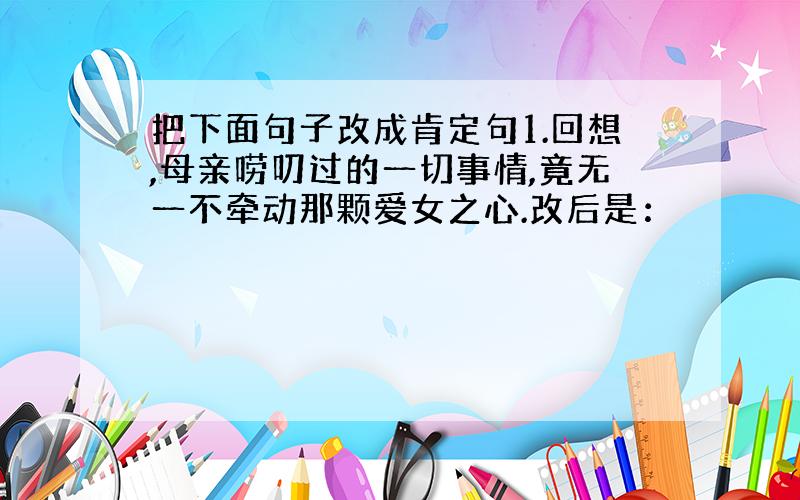 把下面句子改成肯定句1.回想,母亲唠叨过的一切事情,竟无一不牵动那颗爱女之心.改后是：