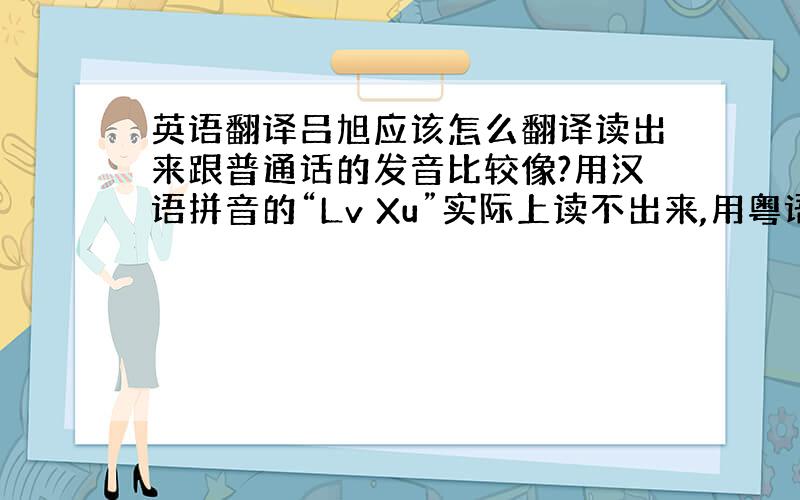 英语翻译吕旭应该怎么翻译读出来跟普通话的发音比较像?用汉语拼音的“Lv Xu”实际上读不出来,用粤语韦氏拼音Lui Hs