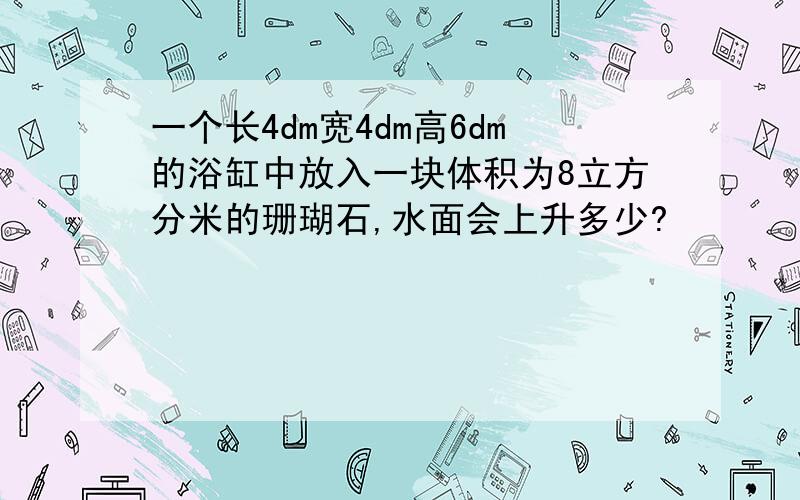 一个长4dm宽4dm高6dm的浴缸中放入一块体积为8立方分米的珊瑚石,水面会上升多少?