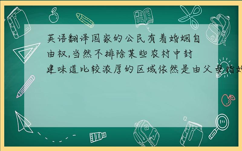 英语翻译国家的公民有着婚姻自由权,当然不排除某些农村中封建味道比较浓厚的区域依然是由父母指婚.结婚的年龄是：男不得早于二