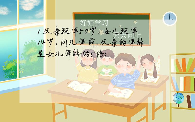 1.父亲现年50岁,女儿现年14岁,问几年前,父亲的年龄是女儿年龄的5倍?