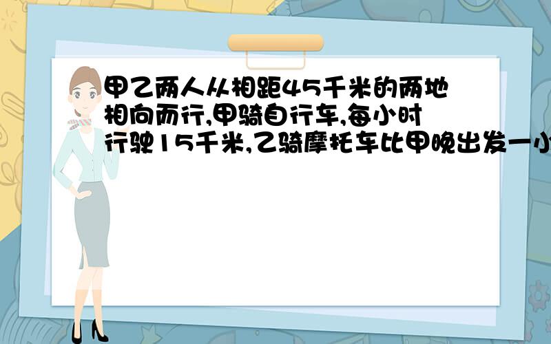 甲乙两人从相距45千米的两地相向而行,甲骑自行车,每小时行驶15千米,乙骑摩托车比甲晚出发一小时,每小时