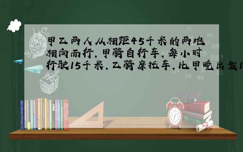 甲乙两人从相距45千米的两地相向而行,甲骑自行车,每小时行驶15千米,乙骑摩托车,比甲晚出发1小时,每小时行驶30千米,