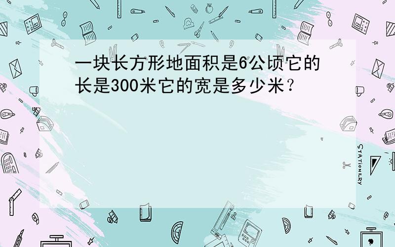 一块长方形地面积是6公顷它的长是300米它的宽是多少米？