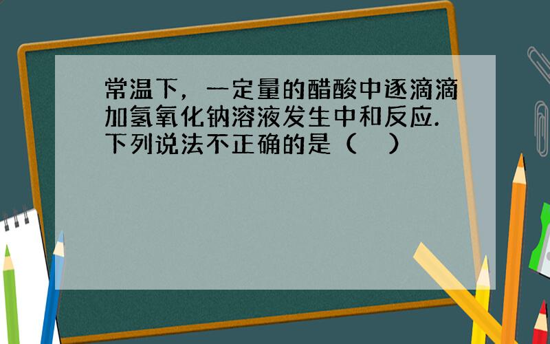 常温下，一定量的醋酸中逐滴滴加氢氧化钠溶液发生中和反应.下列说法不正确的是（　　）