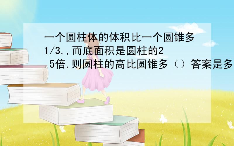 一个圆柱体的体积比一个圆锥多1/3.,而底面积是圆柱的2.5倍,则圆柱的高比圆锥多（）答案是多少