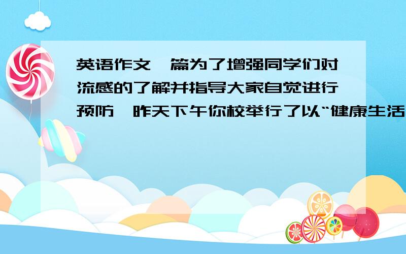 英语作文一篇为了增强同学们对流感的了解并指导大家自觉进行预防,昨天下午你校举行了以“健康生活、远离流感”为主题的报告会.