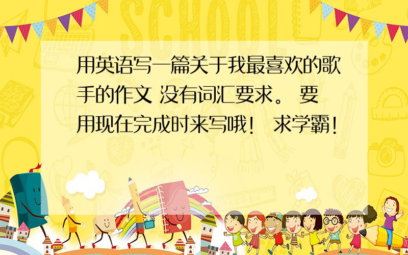 用英语写一篇关于我最喜欢的歌手的作文 没有词汇要求。 要用现在完成时来写哦！ 求学霸！