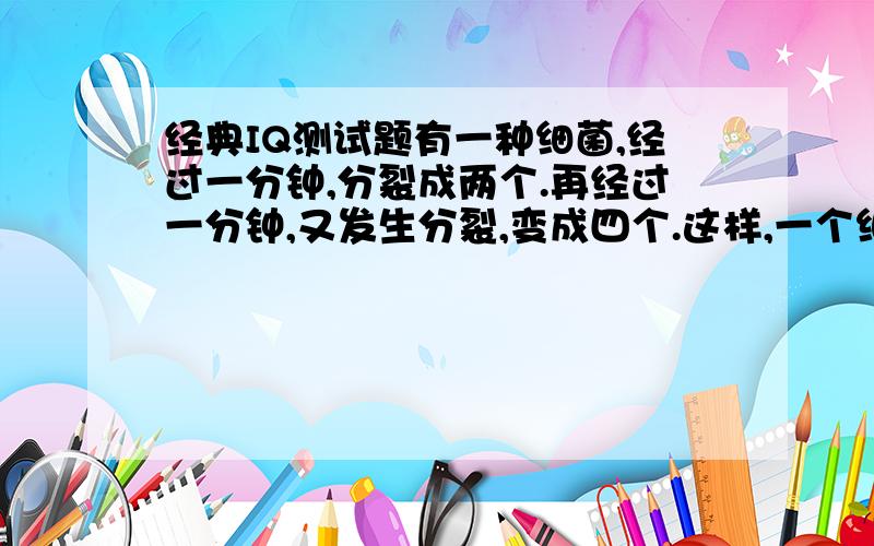 经典IQ测试题有一种细菌,经过一分钟,分裂成两个.再经过一分钟,又发生分裂,变成四个.这样,一个细菌放在瓶子里到充满为止