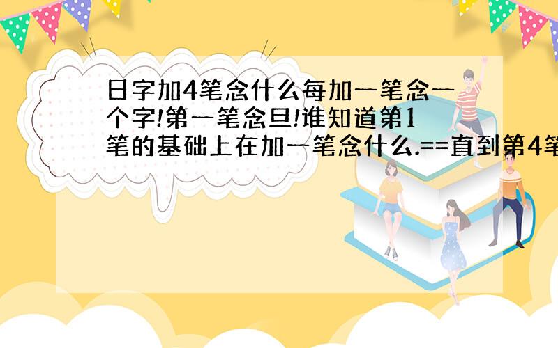 日字加4笔念什么每加一笔念一个字!第一笔念旦!谁知道第1笔的基础上在加一笔念什么.==直到第4笔念什么?