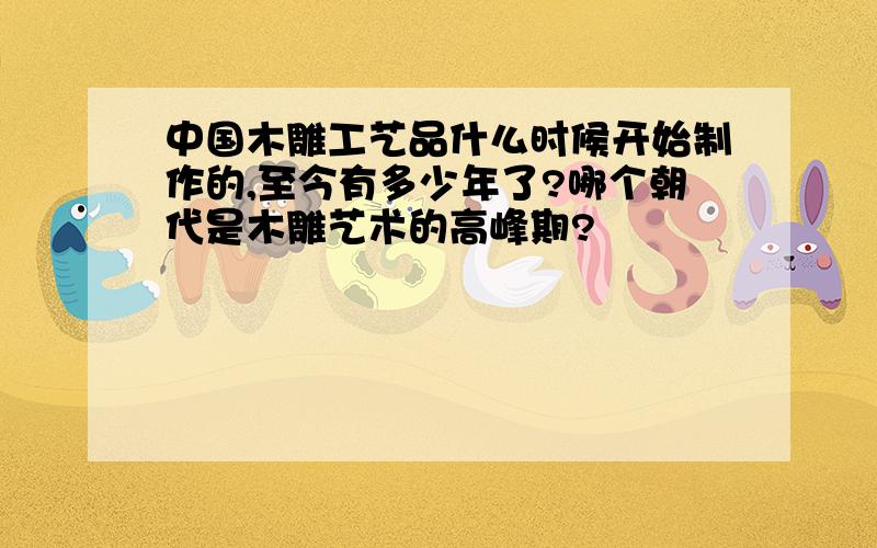 中国木雕工艺品什么时候开始制作的,至今有多少年了?哪个朝代是木雕艺术的高峰期?