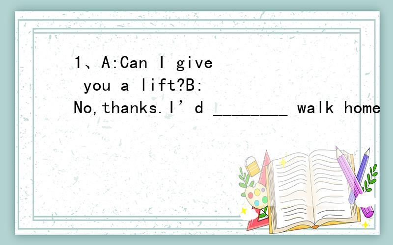 1、A:Can I give you a lift?B:No,thanks.I’d ________ walk home