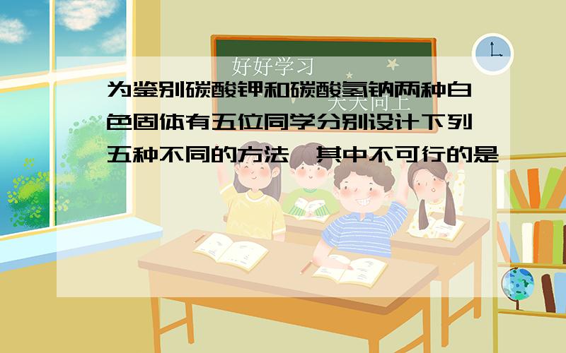 为鉴别碳酸钾和碳酸氢钠两种白色固体有五位同学分别设计下列五种不同的方法,其中不可行的是