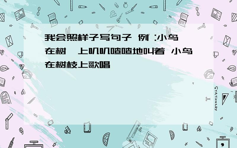 我会照样子写句子 例 :小鸟在树忮上叽叽喳喳地叫着 小鸟在树枝上歌唱