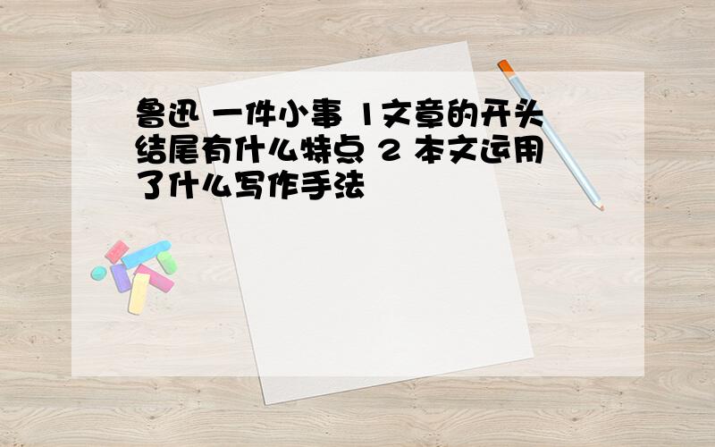 鲁迅 一件小事 1文章的开头结尾有什么特点 2 本文运用了什么写作手法