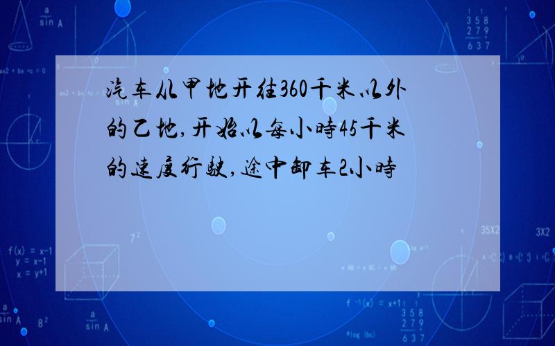 汽车从甲地开往360千米以外的乙地,开始以每小时45千米的速度行驶,途中卸车2小时