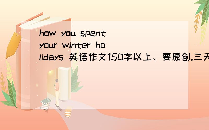 how you spent your winter holidays 英语作文150字以上、要原创.三天之内给答复急