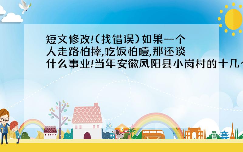 短文修改!(找错误)如果一个人走路怕摔,吃饭怕噎,那还谈什么事业!当年安徽凤阳县小岗村的十几个庄稼汉,他们在全国帅先搞起