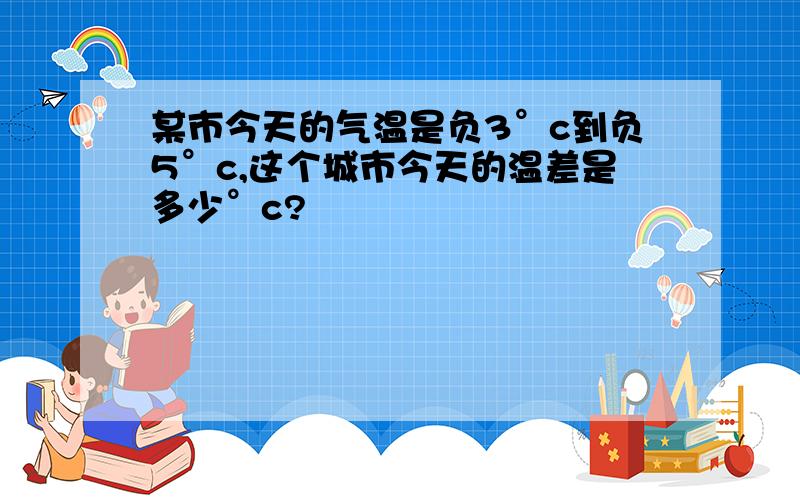 某市今天的气温是负3°c到负5°c,这个城市今天的温差是多少°c?