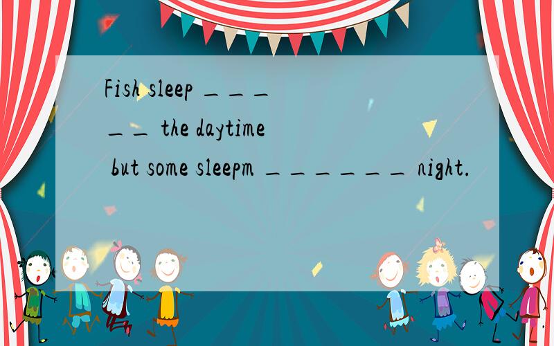 Fish sleep _____ the daytime but some sleepm ______ night.