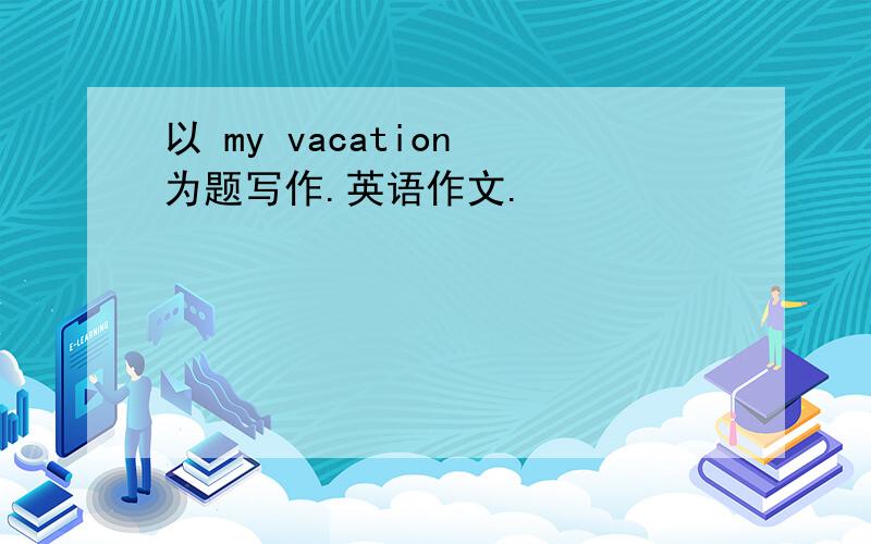 以 my vacation 为题写作.英语作文.