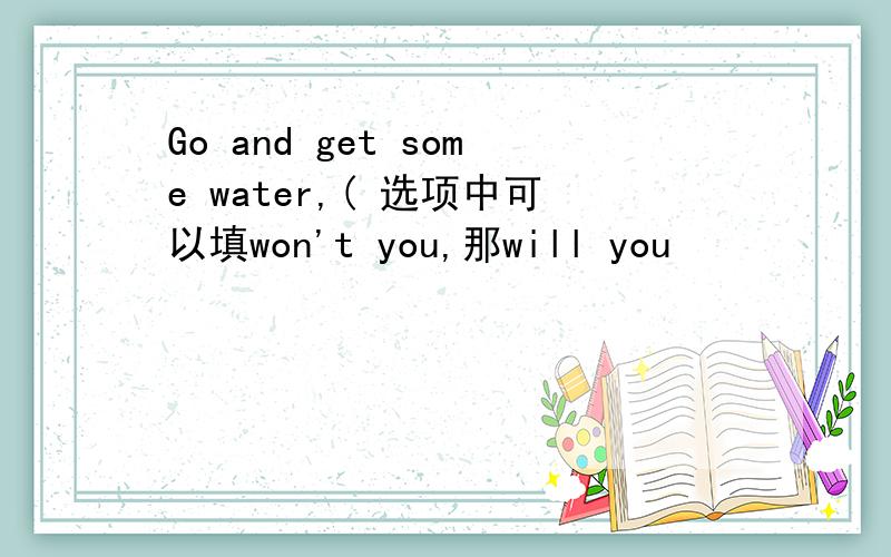 Go and get some water,( 选项中可以填won't you,那will you