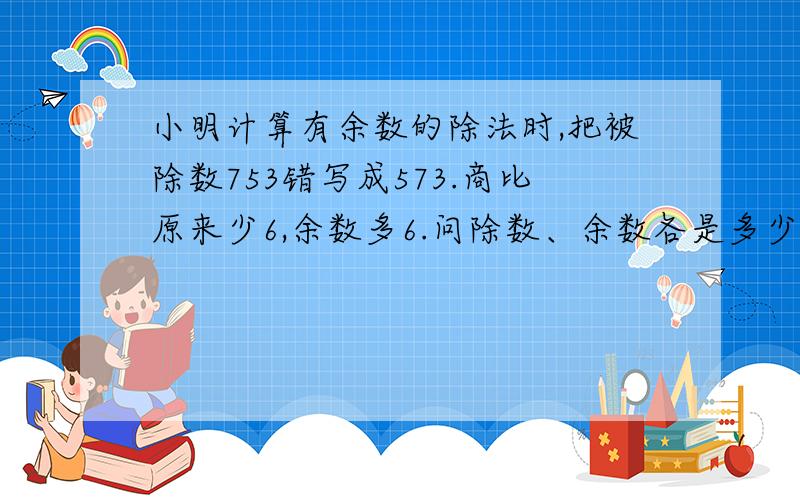 小明计算有余数的除法时,把被除数753错写成573.商比原来少6,余数多6.问除数、余数各是多少?