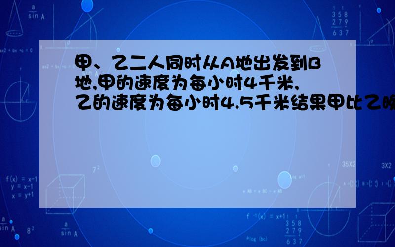 甲、乙二人同时从A地出发到B地,甲的速度为每小时4千米,乙的速度为每小时4.5千米结果甲比乙晚到30分钟,求甲.乙二人各