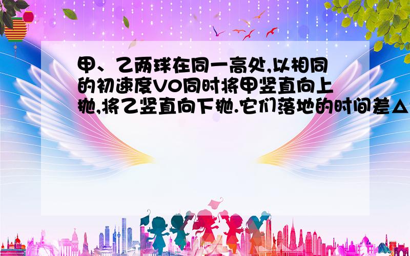 甲、乙两球在同一高处,以相同的初速度V0同时将甲竖直向上抛,将乙竖直向下抛.它们落地的时间差△t=2s,