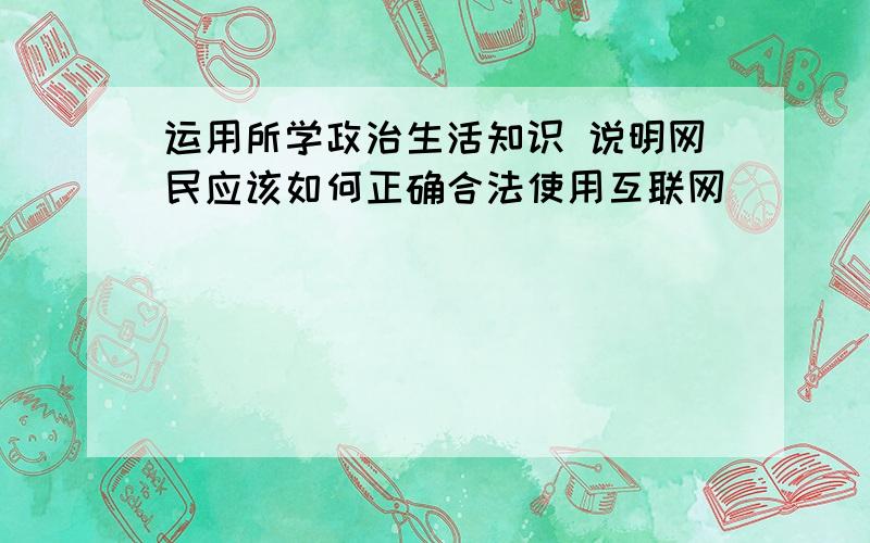 运用所学政治生活知识 说明网民应该如何正确合法使用互联网