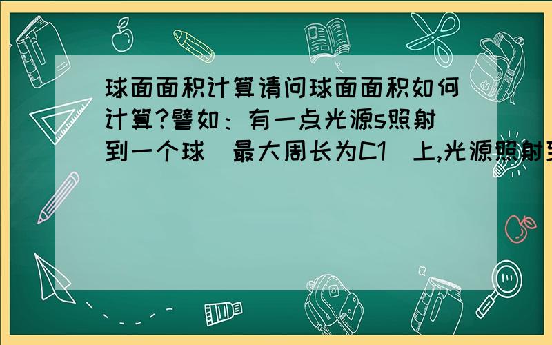 球面面积计算请问球面面积如何计算?譬如：有一点光源s照射到一个球(最大周长为C1)上,光源照射到球的最大周长是c2,问照