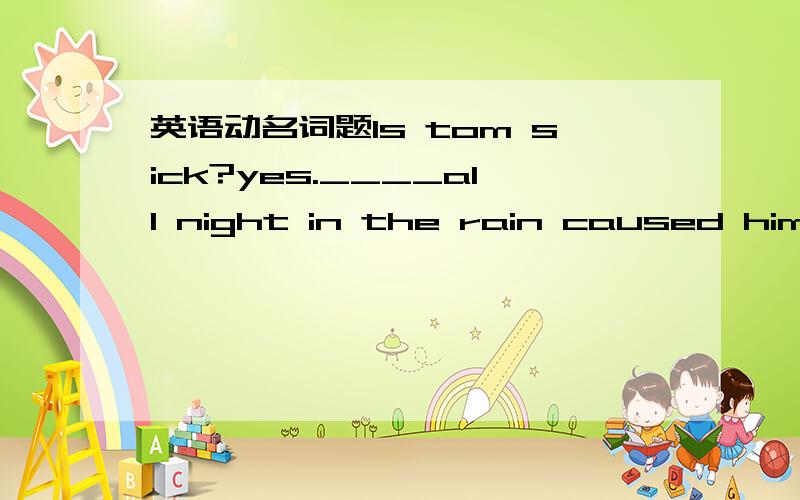 英语动名词题Is tom sick?yes.____all night in the rain caused him t