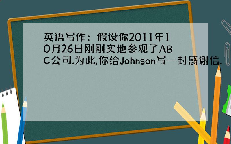 英语写作：假设你2011年10月26日刚刚实地参观了ABC公司.为此,你给Johnson写一封感谢信.