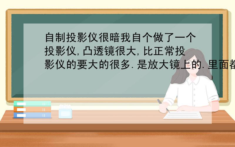 自制投影仪很暗我自个做了一个投影仪,凸透镜很大,比正常投影仪的要大的很多.是放大镜上的.里面都涂黑了,还是很暗.求怎么提