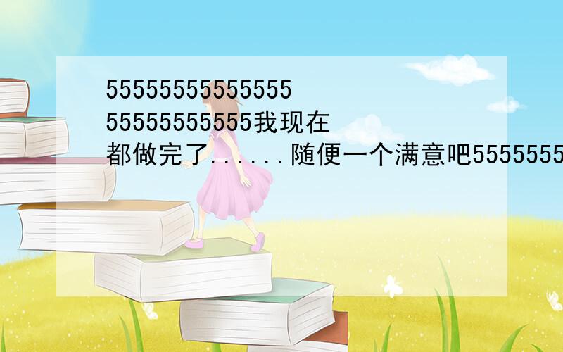 5555555555555555555555555我现在都做完了......随便一个满意吧555555555555555