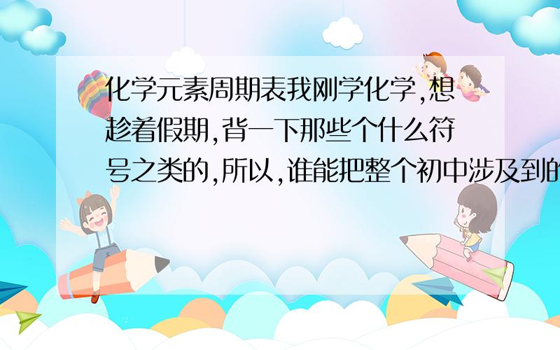 化学元素周期表我刚学化学,想趁着假期,背一下那些个什么符号之类的,所以,谁能把整个初中涉及到的化学符号还是叫什么元素周期