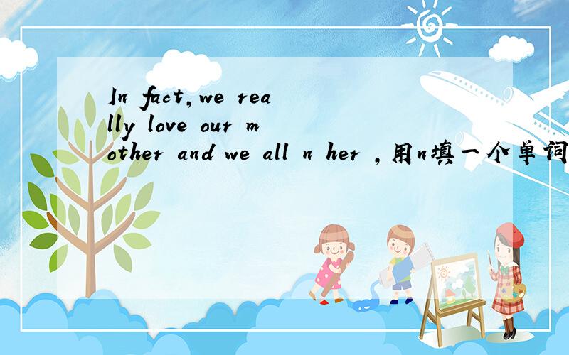 In fact,we really love our mother and we all n her ,用n填一个单词,