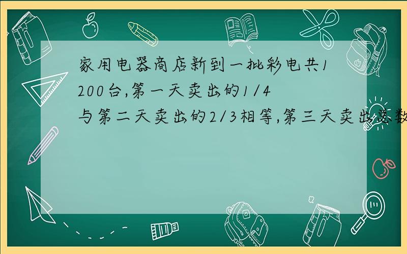 家用电器商店新到一批彩电共1200台,第一天卖出的1/4与第二天卖出的2/3相等,第三天卖出总数的6/25,还剩