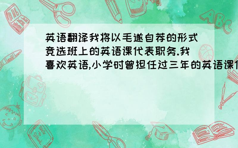 英语翻译我将以毛遂自荐的形式竞选班上的英语课代表职务.我喜欢英语,小学时曾担任过三年的英语课代表.现在、我已是一名初中生