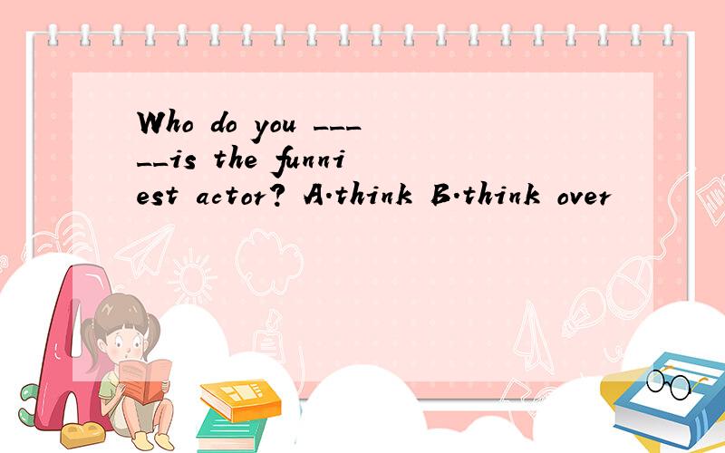 Who do you _____is the funniest actor? A．think B．think over