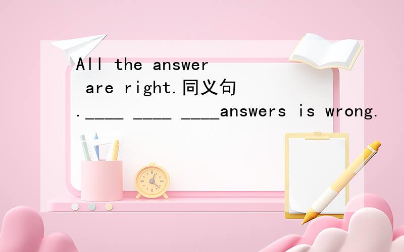 All the answer are right.同义句.____ ____ ____answers is wrong.