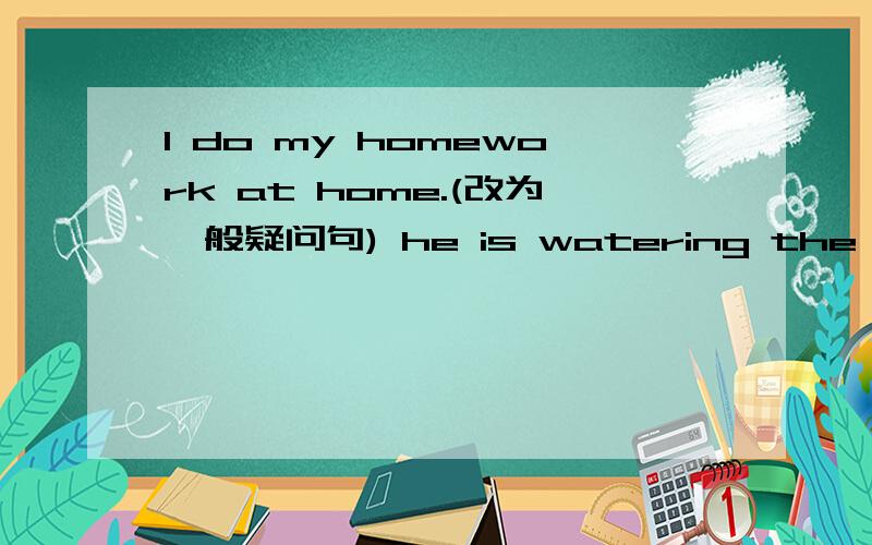 l do my homework at home.(改为一般疑问句) he is watering the flower