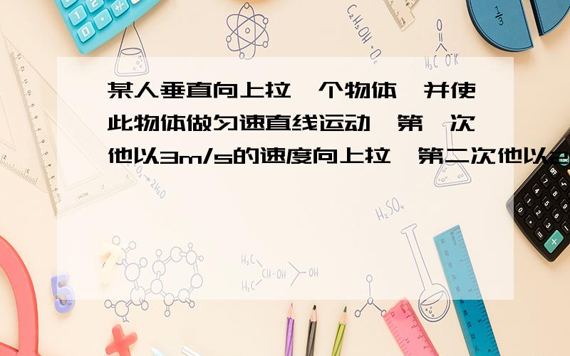 某人垂直向上拉一个物体,并使此物体做匀速直线运动,第一次他以3m/s的速度向上拉,第二次他以2m/s的速度