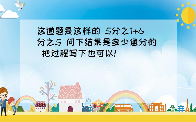 这道题是这样的 5分之1+6分之5 问下结果是多少通分的 把过程写下也可以!