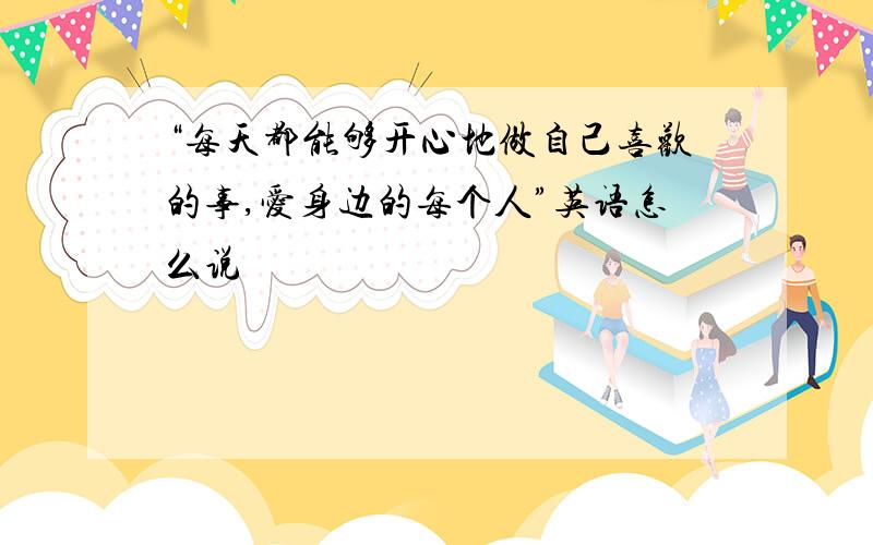 “每天都能够开心地做自己喜欢的事,爱身边的每个人”英语怎么说