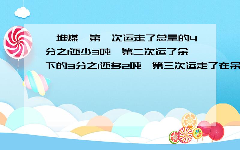 一堆煤,第一次运走了总量的4分之1还少3吨,第二次运了余下的3分之1还多2吨,第三次运走了在余下的2分之1,还