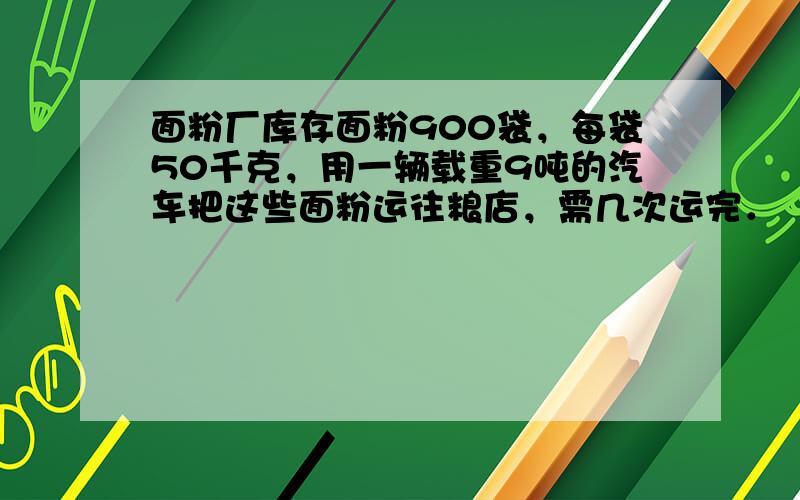 面粉厂库存面粉900袋，每袋50千克，用一辆载重9吨的汽车把这些面粉运往粮店，需几次运完．