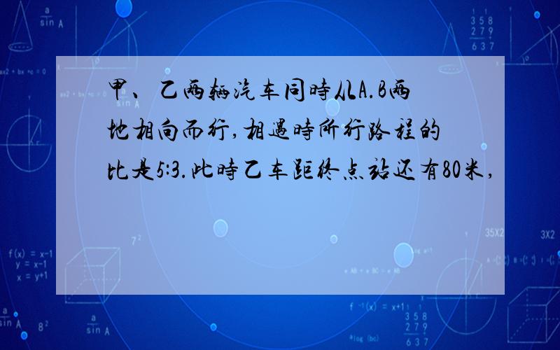 甲、乙两辆汽车同时从A.B两地相向而行,相遇时所行路程的比是5:3.此时乙车距终点站还有80米,